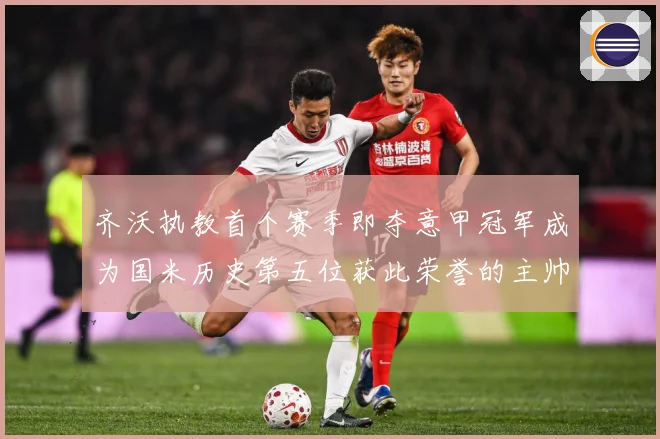 齐沃执教首个赛季即夺意甲冠军成为国米历史第五位获此荣誉的主帅战术观察-深度解析