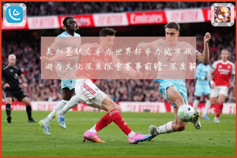 美加墨联合举办世界杯举办城市旅游与文化深度探索赛事前瞻-深度解析