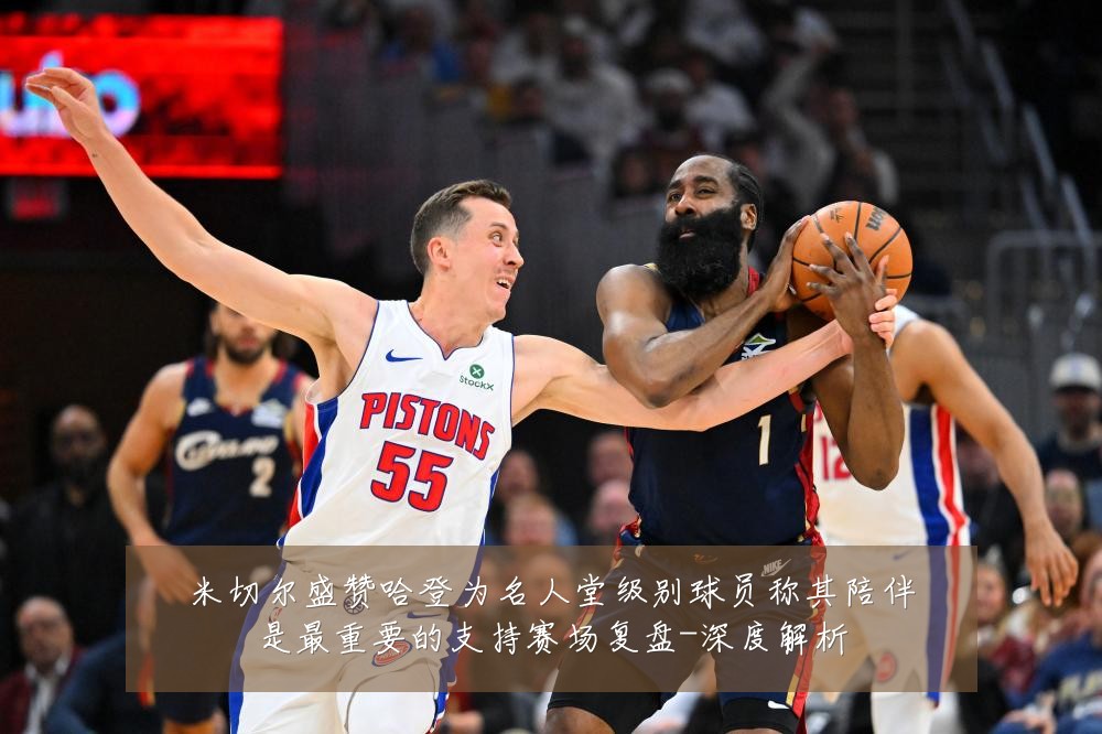 米切尔盛赞哈登为名人堂级别球员称其陪伴是最重要的支持赛场复盘-深度解析