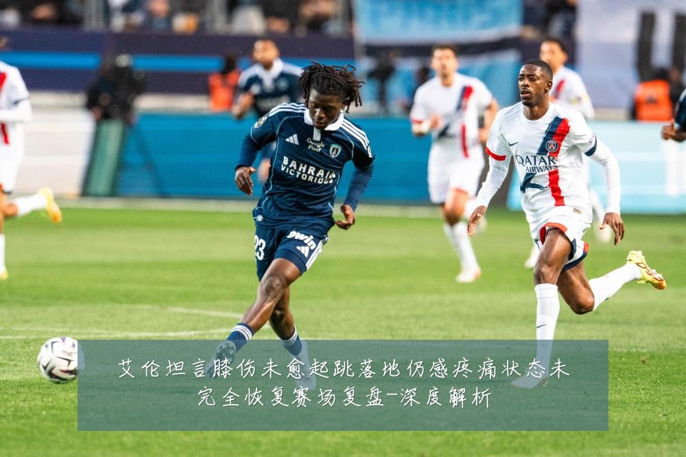 艾伦坦言膝伤未愈起跳落地仍感疼痛状态未完全恢复赛场复盘-深度解析